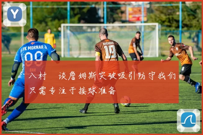 八村塁谈詹姆斯突破吸引防守我们只需专注于接球准备
