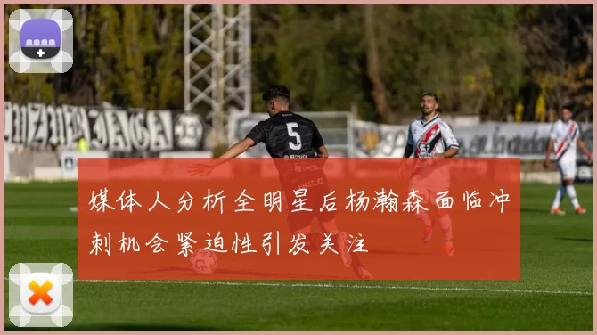 媒体人分析全明星后杨瀚森面临冲刺机会紧迫性引发关注