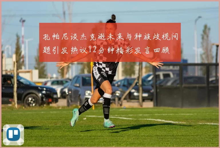 孔帕尼谈杰克逊未来与种族歧视问题引发热议12分钟精彩发言回顾