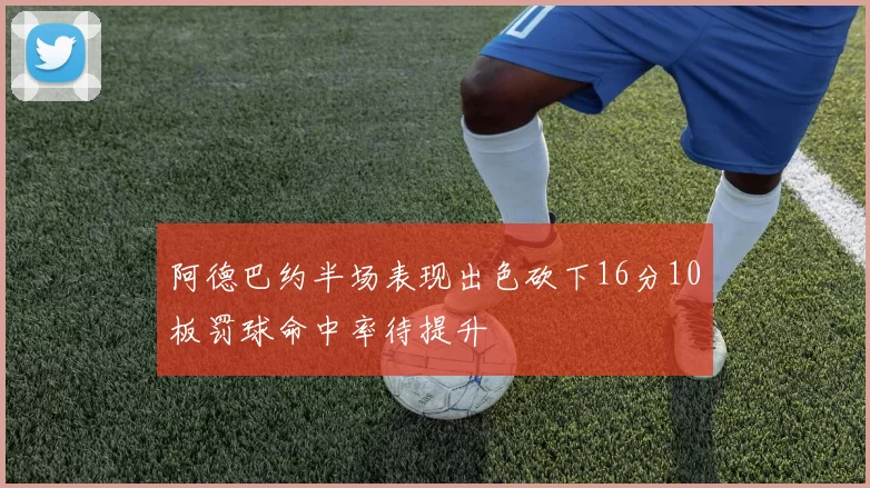 阿德巴约半场表现出色砍下16分10板罚球命中率待提升