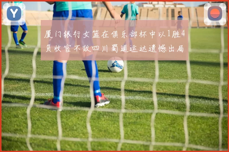 厦门银行女篮在俱乐部杯中以1胜4负收官不敌四川蜀道运达遗憾出局