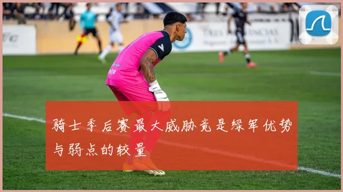 骑士季后赛最大威胁竟是绿军优势与弱点的较量