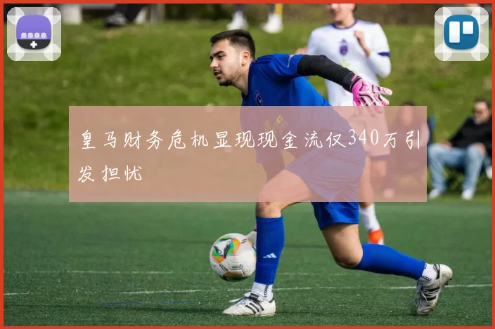 皇马财务危机显现现金流仅340万引发担忧