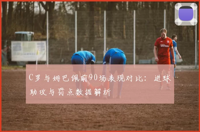C罗与姆巴佩前90场表现对比：进球助攻与罚点数据解析