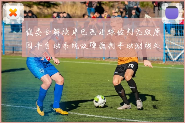 裁委会解读库巴西进球被判无效原因半自动系统故障裁判手动划线处理