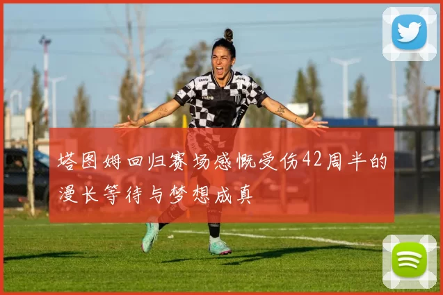 塔图姆回归赛场感慨受伤42周半的漫长等待与梦想成真