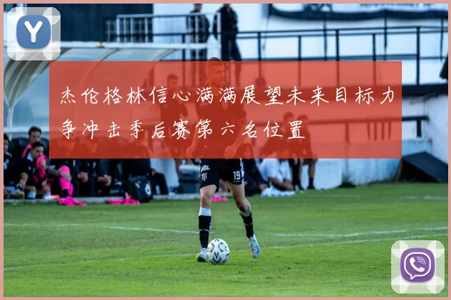 杰伦格林信心满满展望未来目标力争冲击季后赛第六名位置