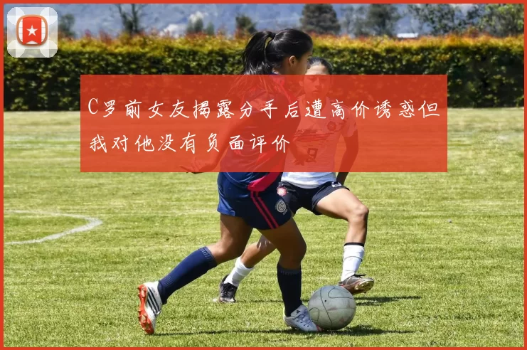 C罗前女友揭露分手后遭高价诱惑但我对他没有负面评价