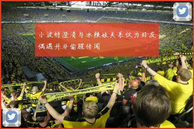 小波特澄清与冰辣妹关系仅为好友偶遇并非偷腥传闻