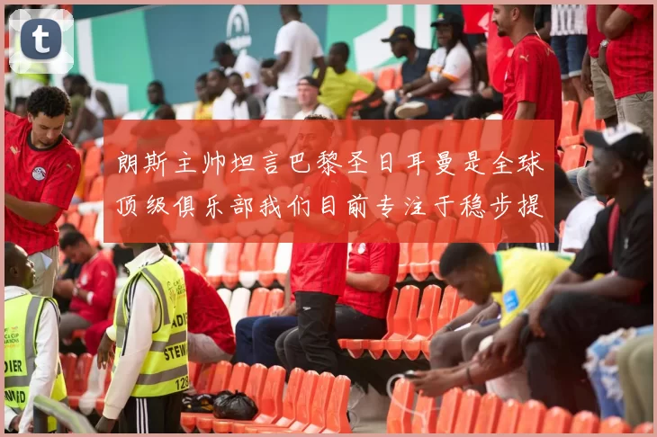 朗斯主帅坦言巴黎圣日耳曼是全球顶级俱乐部我们目前专注于稳步提升表现