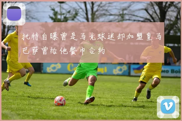 托特自曝曾是马竞球迷却加盟皇马巴萨曾给他餐巾合约