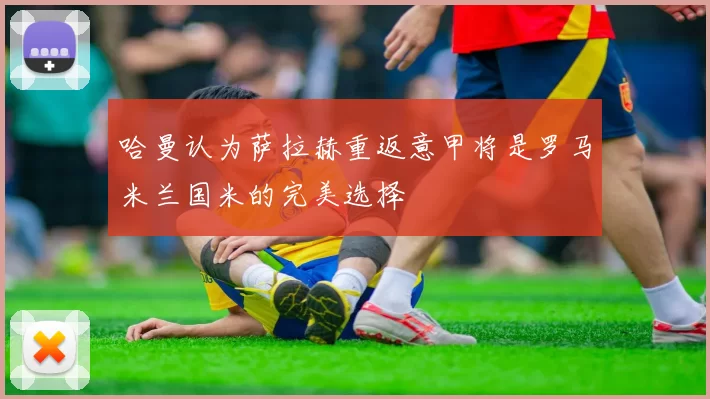 哈曼认为萨拉赫重返意甲将是罗马米兰国米的完美选择