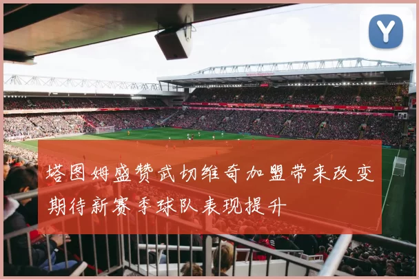 塔图姆盛赞武切维奇加盟带来改变期待新赛季球队表现提升