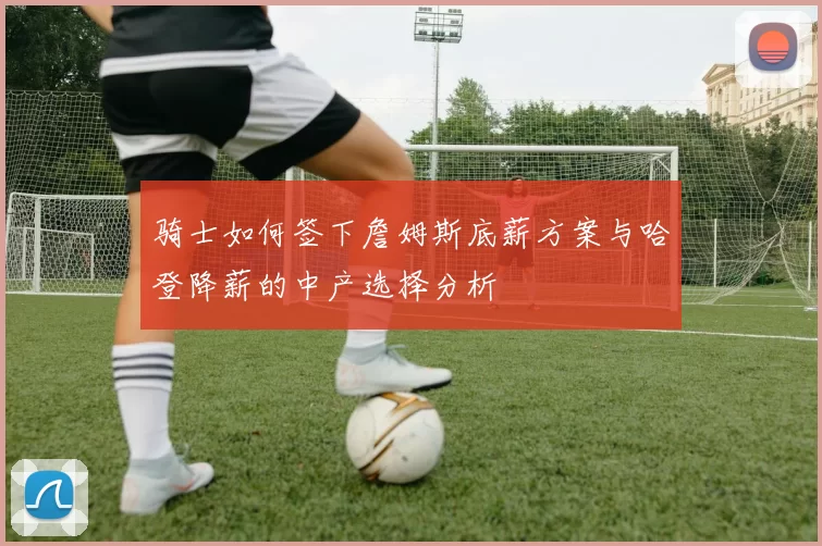 骑士如何签下詹姆斯底薪方案与哈登降薪的中产选择分析