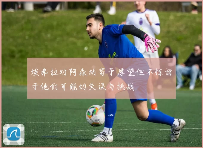 埃弗拉对阿森纳寄予厚望但不惊讶于他们可能的失误与挑战