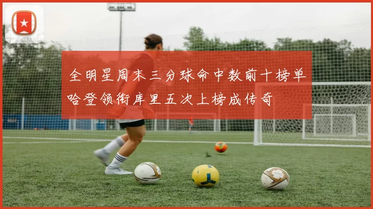 全明星周末三分球命中数前十榜单哈登领衔库里五次上榜成传奇