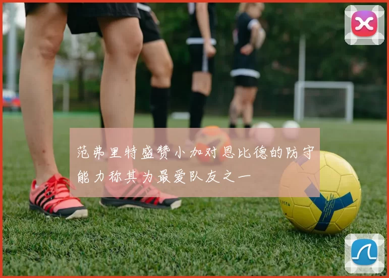 范弗里特盛赞小加对恩比德的防守能力称其为最爱队友之一