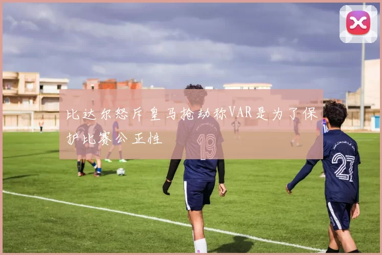 比达尔怒斥皇马抢劫称VAR是为了保护比赛公正性
