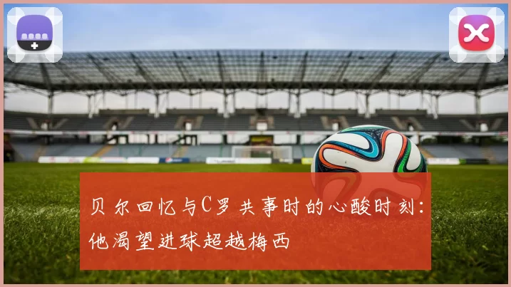贝尔回忆与C罗共事时的心酸时刻：他渴望进球超越梅西