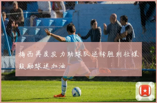 梅西再度发力助球队逆转胜利社媒鼓励球迷加油