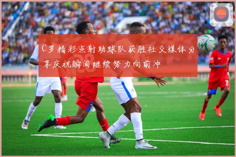 C罗精彩点射助球队获胜社交媒体分享庆祝瞬间继续努力向前冲