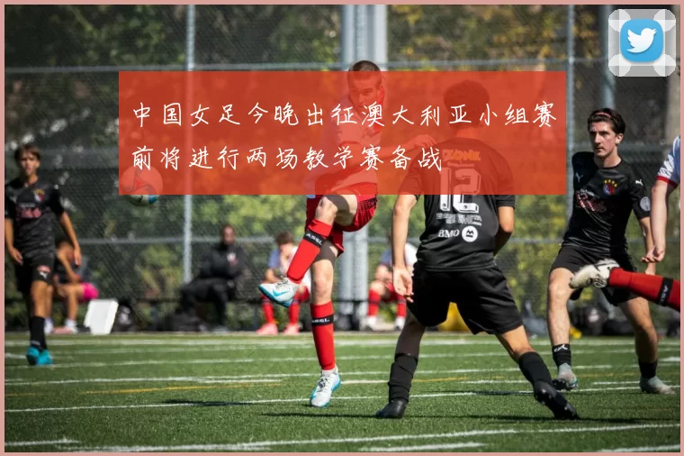 中国女足今晚出征澳大利亚小组赛前将进行两场教学赛备战
